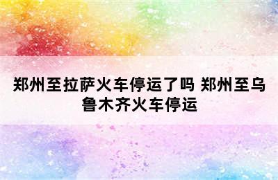 郑州至拉萨火车停运了吗 郑州至乌鲁木齐火车停运